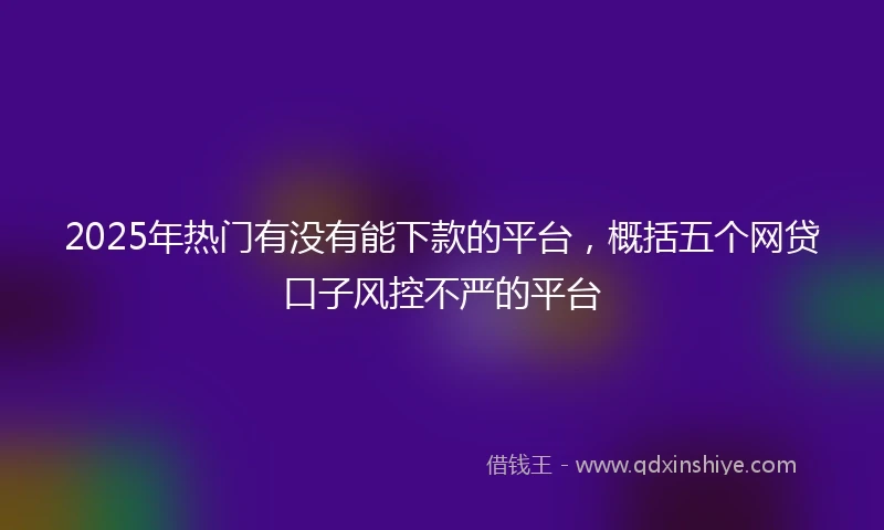2025年热门有没有能下款的平台，概括五个网贷口子风控不严的平台