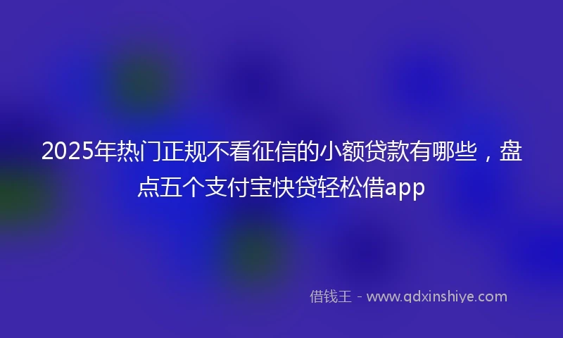 2025年热门正规不看征信的小额贷款有哪些，盘点五个支付宝快贷轻松借app