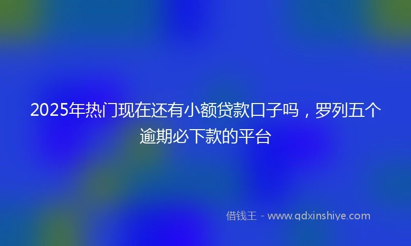 2025年热门现在还有小额贷款口子吗，罗列五个逾期必下款的平台