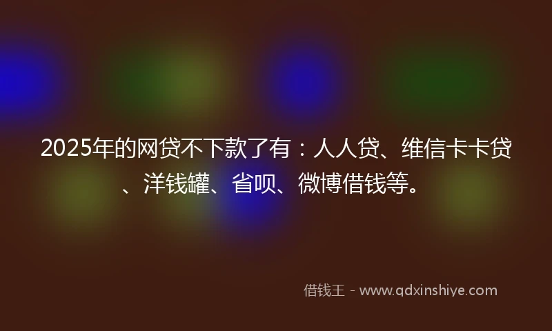 2025年的网贷不下款了有：人人贷、维信卡卡贷、洋钱罐、省呗、微博借钱等。