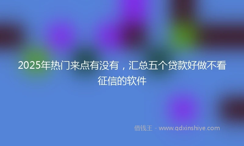 2025年热门来点有没有，汇总五个贷款好做不看征信的软件