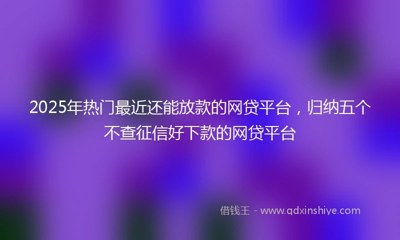 2025年热门最近还能放款的网贷平台，归纳五个不查征信好下款的网贷平台