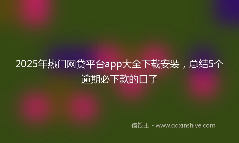 2025年热门网贷平台app大全下载安装，总结5个逾期必下款的口子