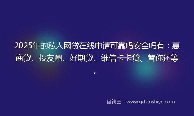 2025年的私人网贷在线申请可靠吗安全吗有：惠商贷、投友圈、好期贷、维信卡卡贷、替你还等。