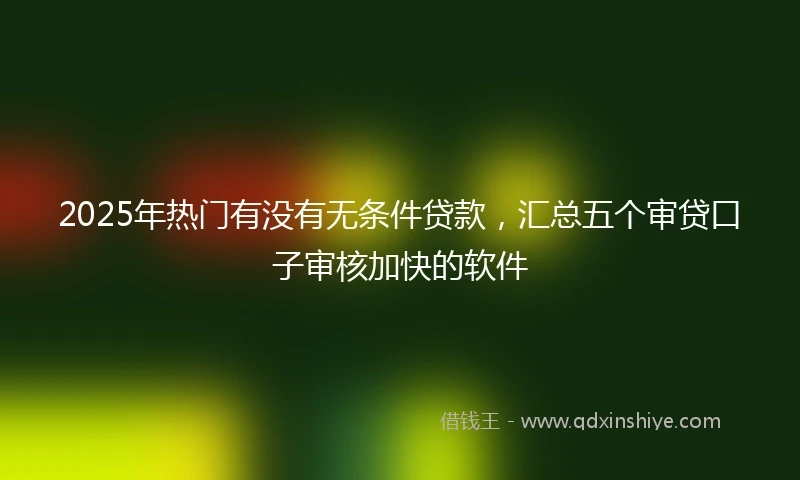 2025年热门有没有无条件贷款，汇总五个审贷口子审核加快的软件