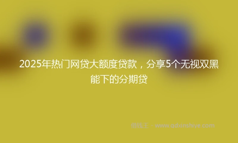 2025年热门网贷大额度贷款，分享5个无视双黑能下的分期贷