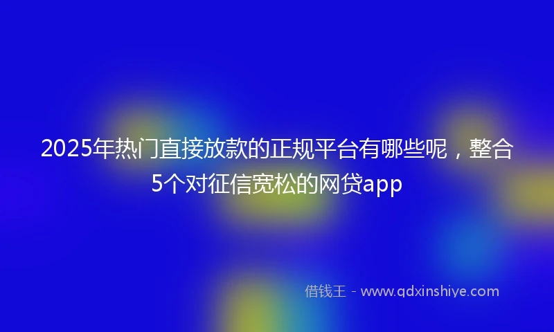 2025年热门直接放款的正规平台有哪些呢，整合5个对征信宽松的网贷app