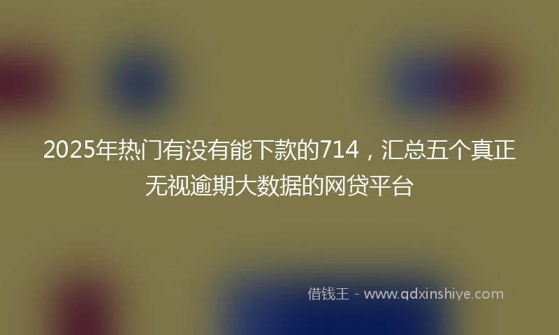 2025年热门有没有能下款的714，汇总五个真正无视逾期大数据的网贷平台