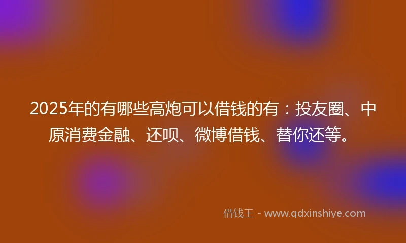 2025年的有哪些高炮可以借钱的有：投友圈、中原消费金融、还呗、微博借钱、替你还等。