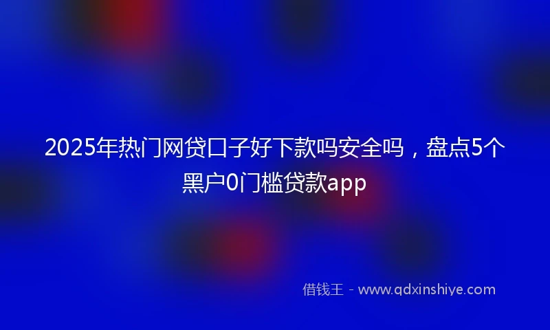 2025年热门网贷口子好下款吗安全吗，盘点5个黑户0门槛贷款app