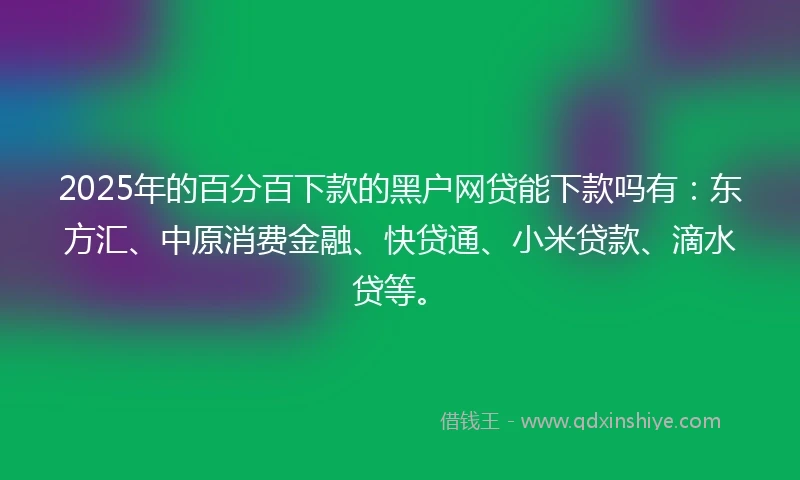 2025年的百分百下款的黑户网贷能下款吗有：东方汇、中原消费金融、快贷通、小米贷款、滴水贷等。