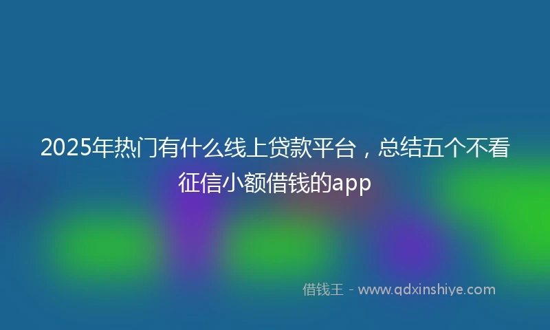 2025年热门有什么线上贷款平台，总结五个不看征信小额借钱的app