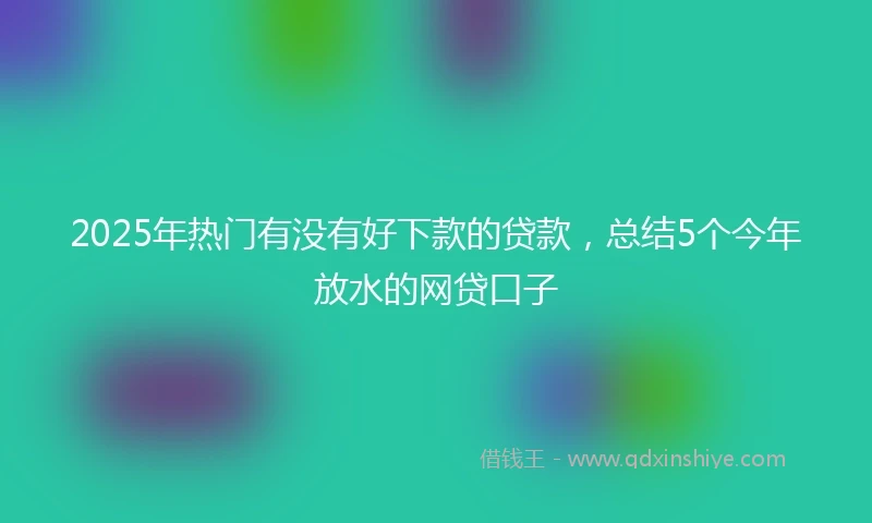 2025年热门有没有好下款的贷款，总结5个今年放水的网贷口子