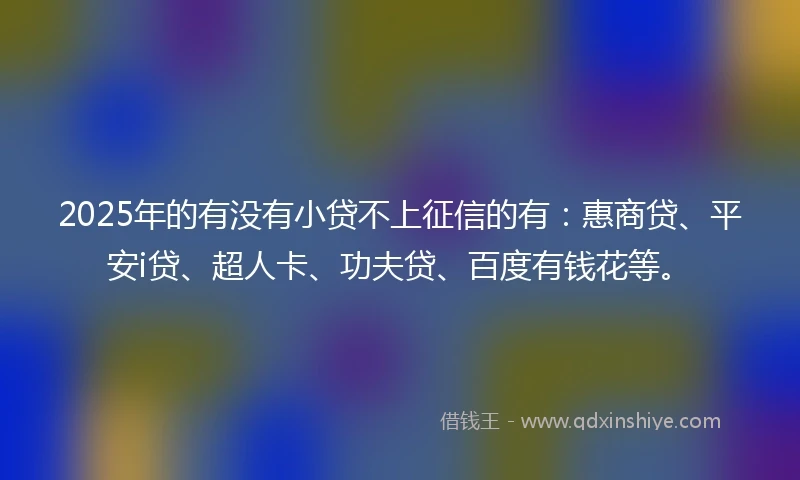 2025年的有没有小贷不上征信的有：惠商贷、平安i贷、超人卡、功夫贷、百度有钱花等。