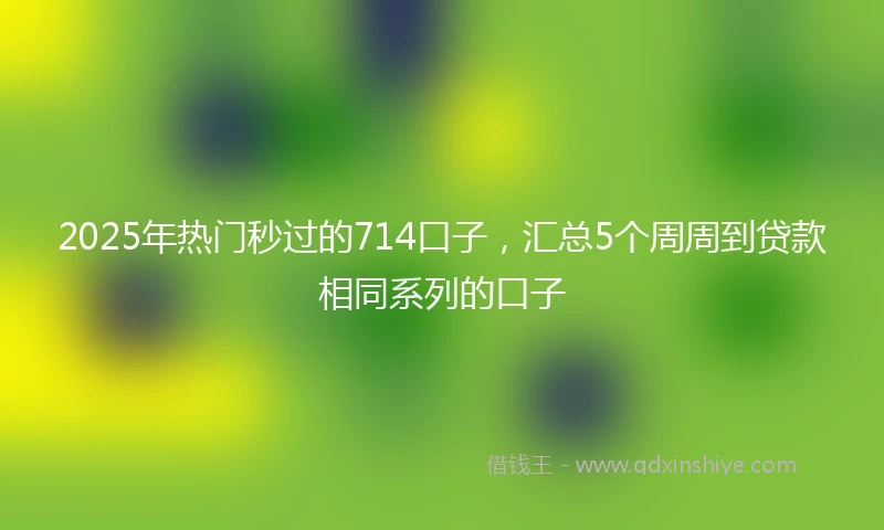 2025年热门秒过的714口子，汇总5个周周到贷款相同系列的口子