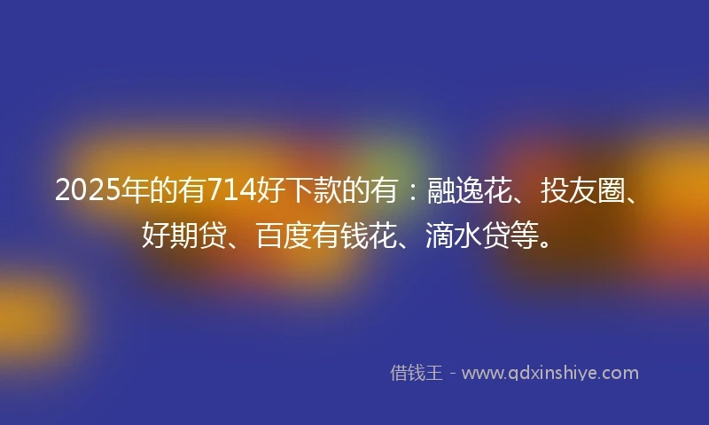 2025年的有714好下款的有：融逸花、投友圈、好期贷、百度有钱花、滴水贷等。