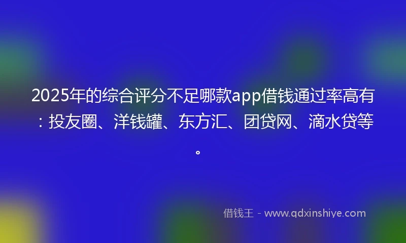 2025年的综合评分不足哪款app借钱通过率高有：投友圈、洋钱罐、东方汇、团贷网、滴水贷等。