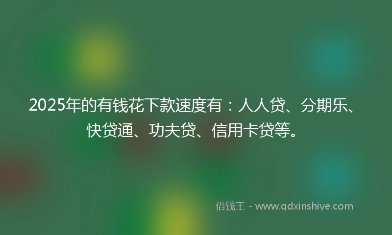 2025年的有钱花下款速度有：人人贷、分期乐、快贷通、功夫贷、信用卡贷等。