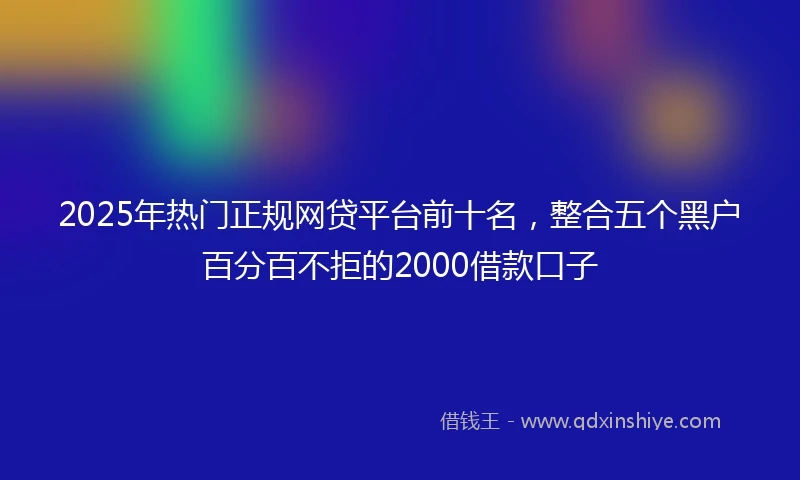 2025年热门正规网贷平台前十名，整合五个黑户百分百不拒的2000借款口子