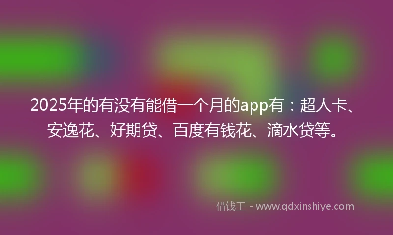 2025年的有没有能借一个月的app有：超人卡、安逸花、好期贷、百度有钱花、滴水贷等。