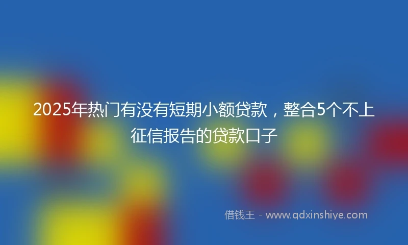 2025年热门有没有短期小额贷款，整合5个不上征信报告的贷款口子