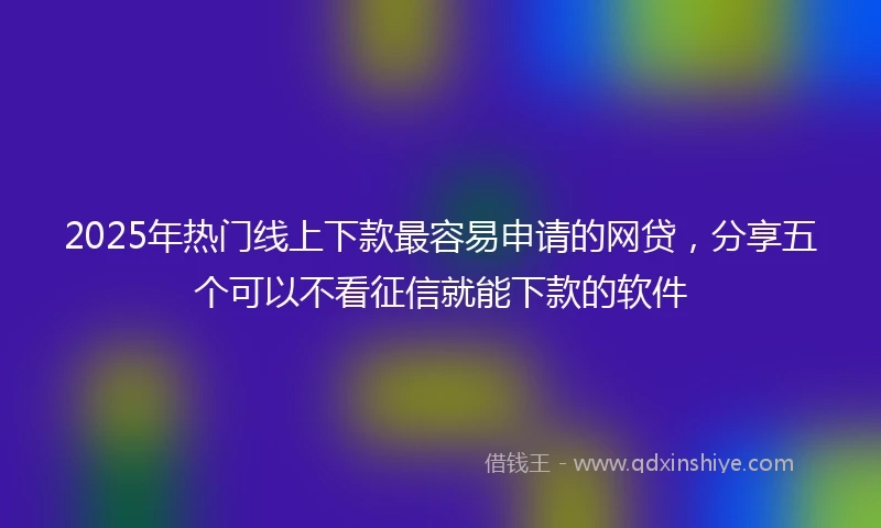 2025年热门线上下款最容易申请的网贷，分享五个可以不看征信就能下款的软件