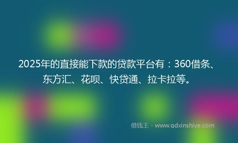2025年的直接能下款的贷款平台有：360借条、东方汇、花呗、快贷通、拉卡拉等。