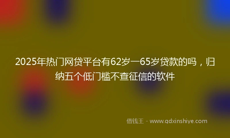 2025年热门网贷平台有62岁一65岁贷款的吗，归纳五个低门槛不查征信的软件