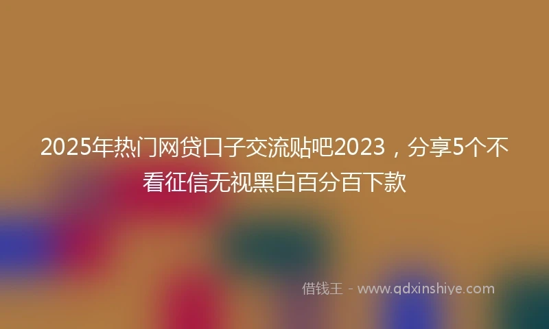 2025年热门网贷口子交流贴吧2023，分享5个不看征信无视黑白百分百下款
