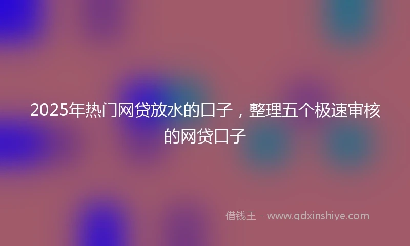 2025年热门网贷放水的口子，整理五个极速审核的网贷口子
