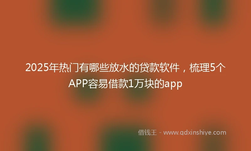 2025年热门有哪些放水的贷款软件，梳理5个APP容易借款1万块的app