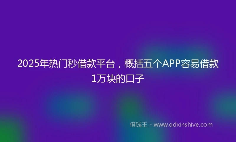 2025年热门秒借款平台，概括五个APP容易借款1万块的口子