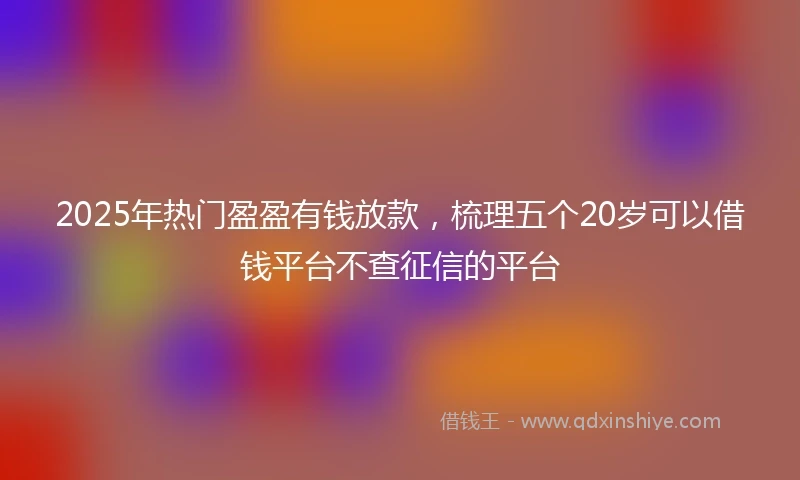2025年热门盈盈有钱放款，梳理五个20岁可以借钱平台不查征信的平台