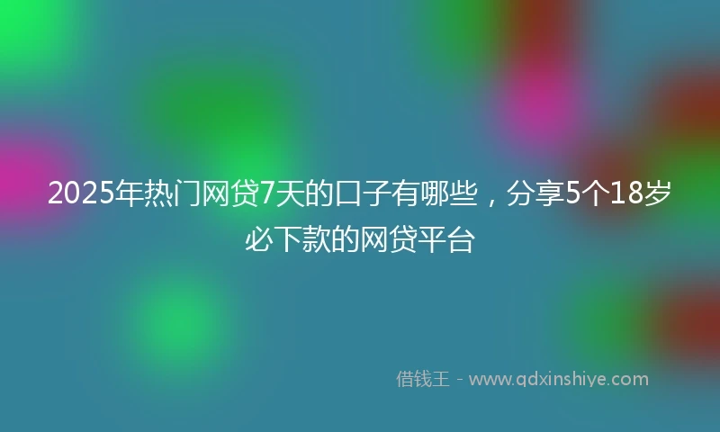 2025年热门网贷7天的口子有哪些，分享5个18岁必下款的网贷平台