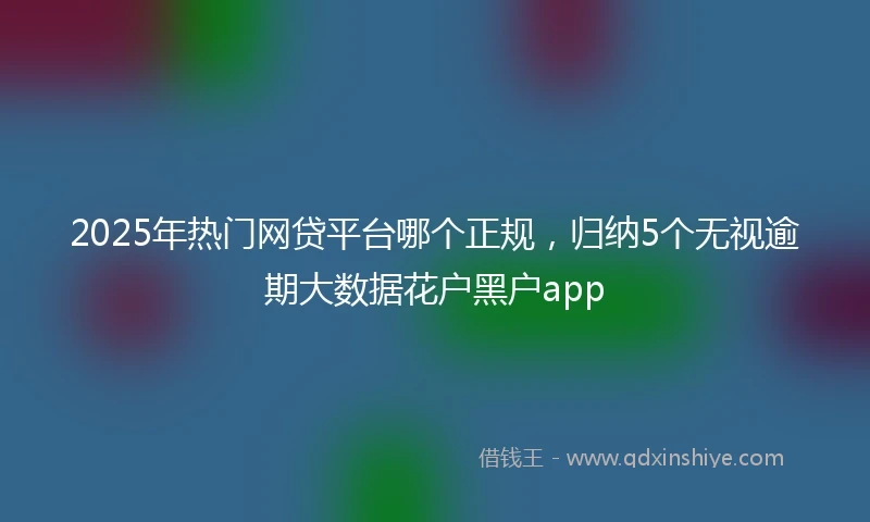 2025年热门网贷平台哪个正规，归纳5个无视逾期大数据花户黑户app
