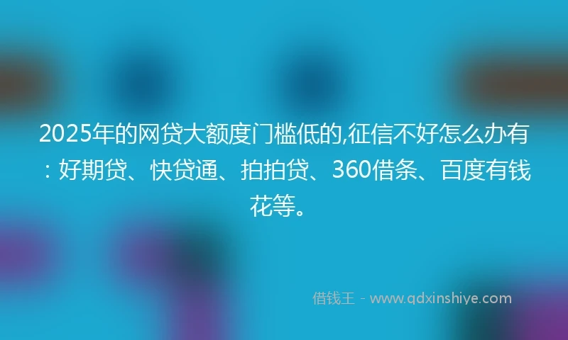 2025年的网贷大额度门槛低的,征信不好怎么办有：好期贷、快贷通、拍拍贷、360借条、百度有钱花等。