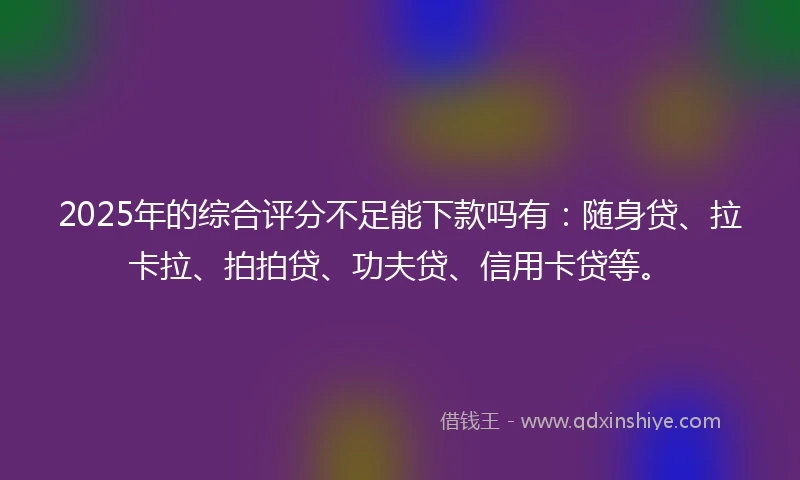 2025年的综合评分不足能下款吗有：随身贷、拉卡拉、拍拍贷、功夫贷、信用卡贷等。
