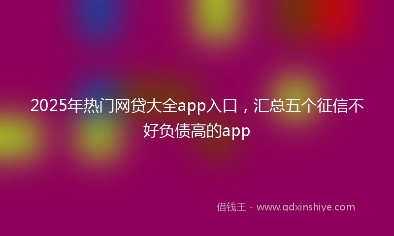 2025年热门网贷大全app入口，汇总五个征信不好负债高的app