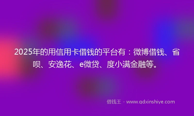 2025年的用信用卡借钱的平台有：微博借钱、省呗、安逸花、e微贷、度小满金融等。