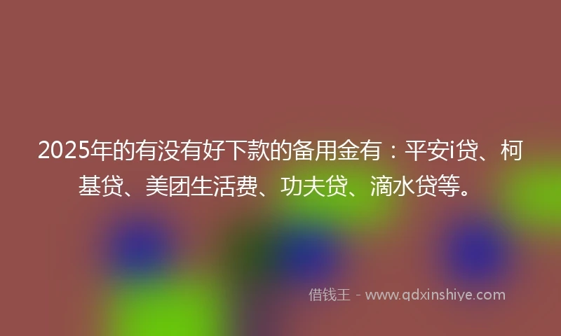2025年的有没有好下款的备用金有：平安i贷、柯基贷、美团生活费、功夫贷、滴水贷等。