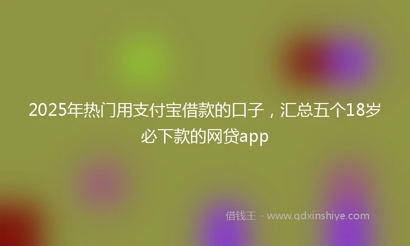 2025年热门用支付宝借款的口子，汇总五个18岁必下款的网贷app