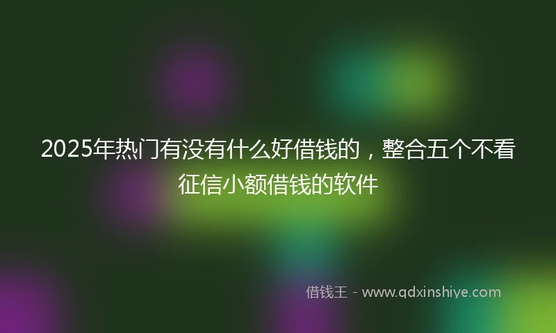 2025年热门有没有什么好借钱的，整合五个不看征信小额借钱的软件