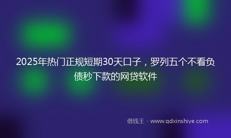 2025年热门正规短期30天口子，罗列五个不看负债秒下款的网贷软件