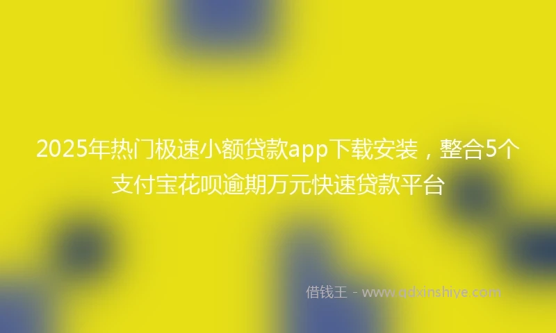 2025年热门极速小额贷款app下载安装，整合5个支付宝花呗逾期万元快速贷款平台
