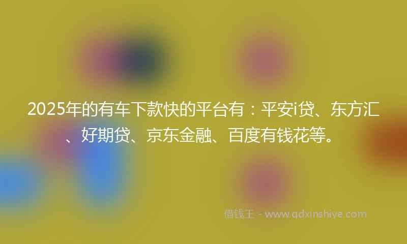 2025年的有车下款快的平台有：平安i贷、东方汇、好期贷、京东金融、百度有钱花等。
