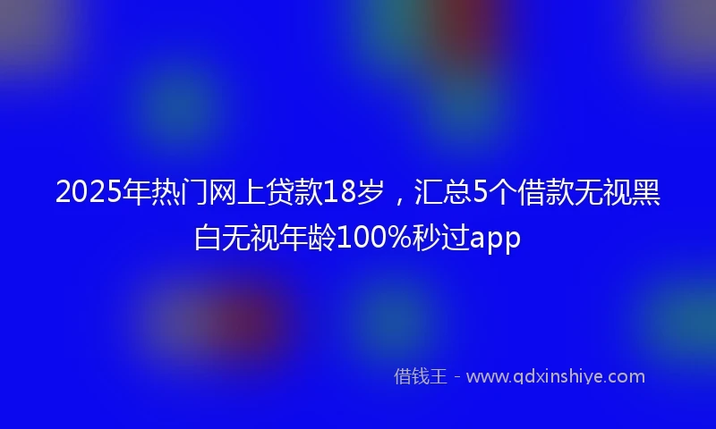 2025年热门网上贷款18岁，汇总5个借款无视黑白无视年龄100%秒过app