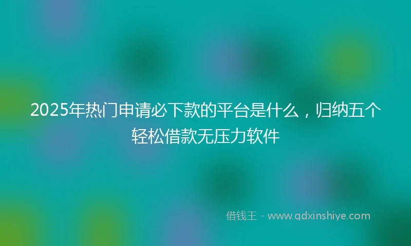 2025年热门申请必下款的平台是什么，归纳五个轻松借款无压力软件