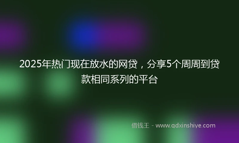 2025年热门现在放水的网贷，分享5个周周到贷款相同系列的平台