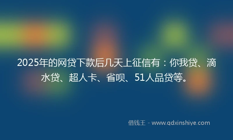 2025年的网贷下款后几天上征信有：你我贷、滴水贷、超人卡、省呗、51人品贷等。