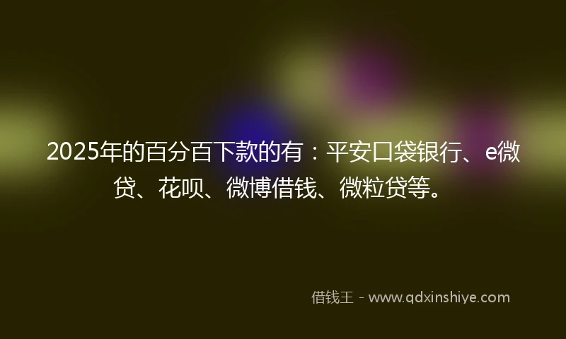 2025年的百分百下款的有：平安口袋银行、e微贷、花呗、微博借钱、微粒贷等。